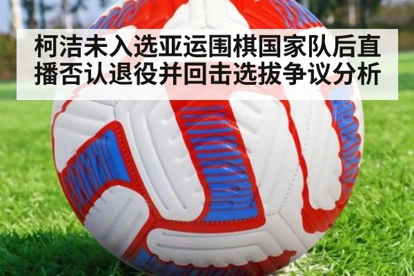 柯洁未入选亚运围棋国家队后直播否认退役并回击选拔争议分析