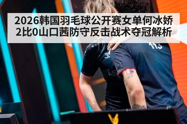2026韩国羽毛球公开赛女单何冰娇2比0山口茜防守反击战术夺冠解析