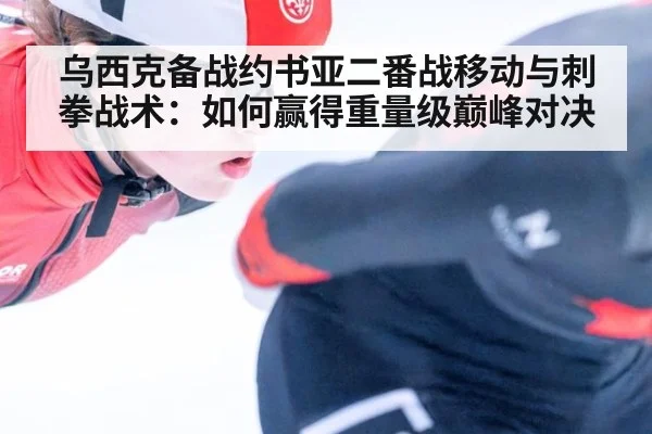 乌西克备战约书亚二番战移动与刺拳战术:如何赢得重量级巅峰对决