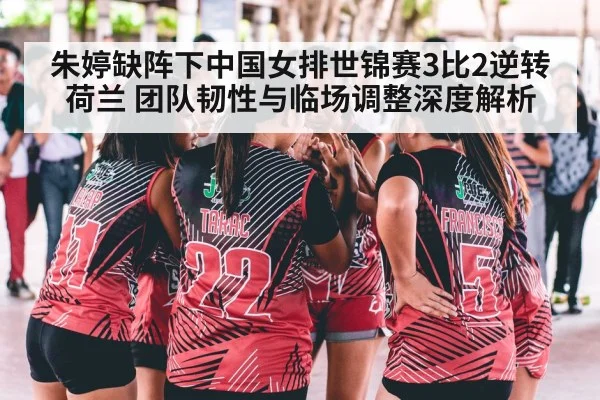 朱婷缺阵下中国女排世锦赛3比2逆转荷兰 团队韧性与临场调整深度解析